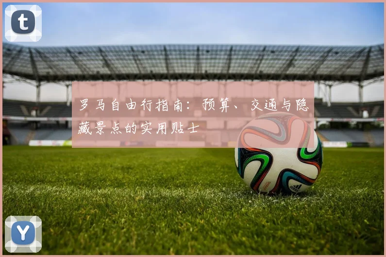 罗马自由行指南:预算、交通与隐藏景点的实用贴士