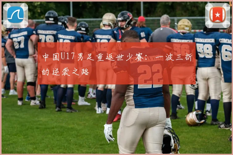 中国U17男足重返世少赛:一波三折的逆袭之路