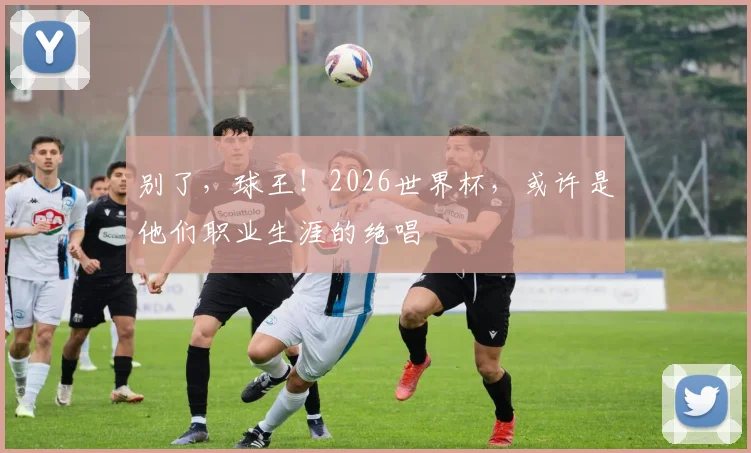 别了,球王!2026世界杯,或许是他们职业生涯的绝唱