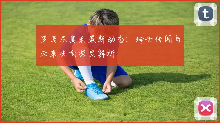 罗马尼奥利最新动态：转会传闻与未来去向深度解析