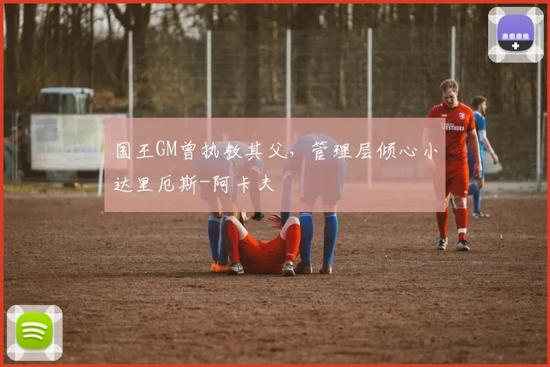 国王GM曾执教其父，管理层倾心小达里厄斯-阿卡夫