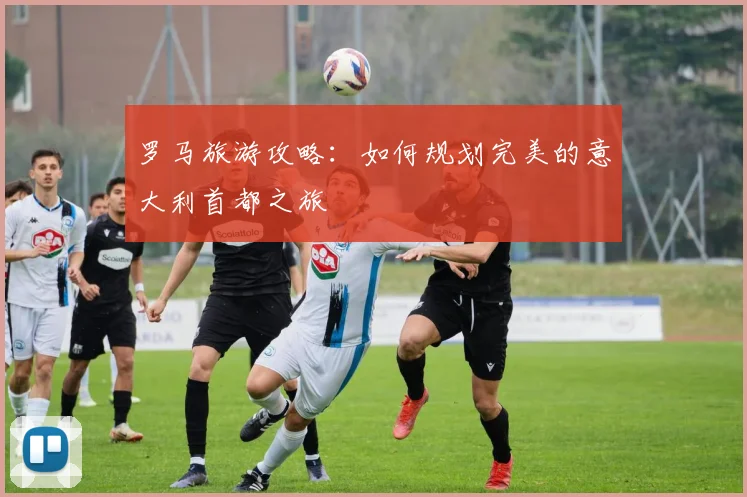 罗马旅游攻略：如何规划完美的意大利首都之旅