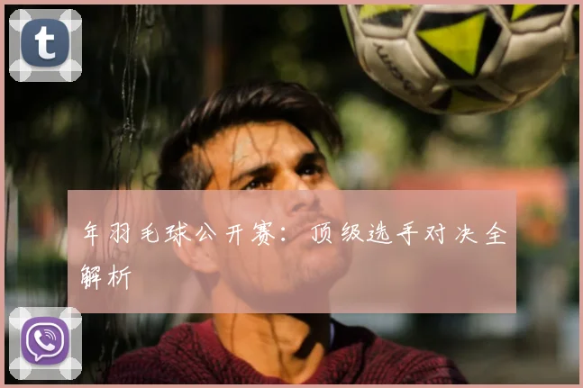 年羽毛球公开赛:顶级选手对决全解析
