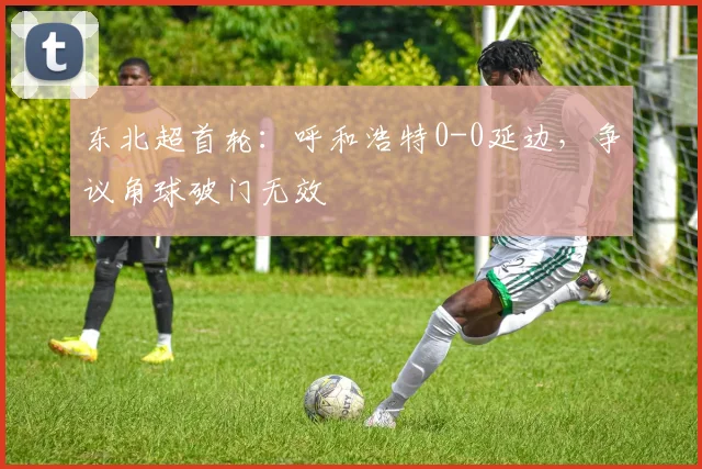 东北超首轮:呼和浩特0-0延边,争议角球破门无效