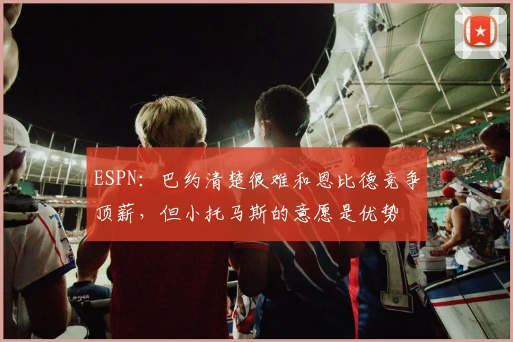 ESPN：巴约清楚很难和恩比德竞争顶薪，但小托马斯的意愿是优势