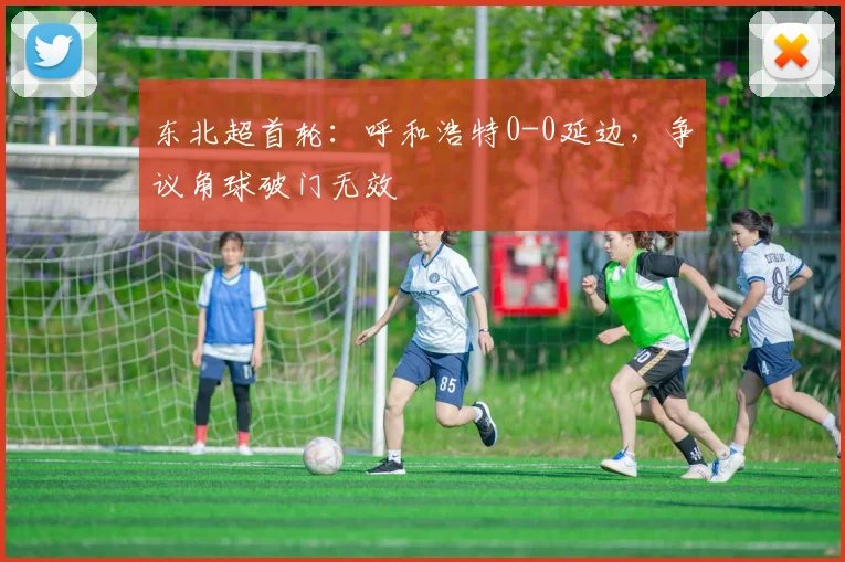 东北超首轮：呼和浩特0-0延边，争议角球破门无效