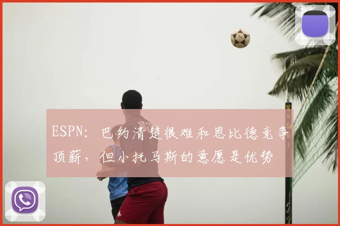 ESPN:巴约清楚很难和恩比德竞争顶薪,但小托马斯的意愿是优势