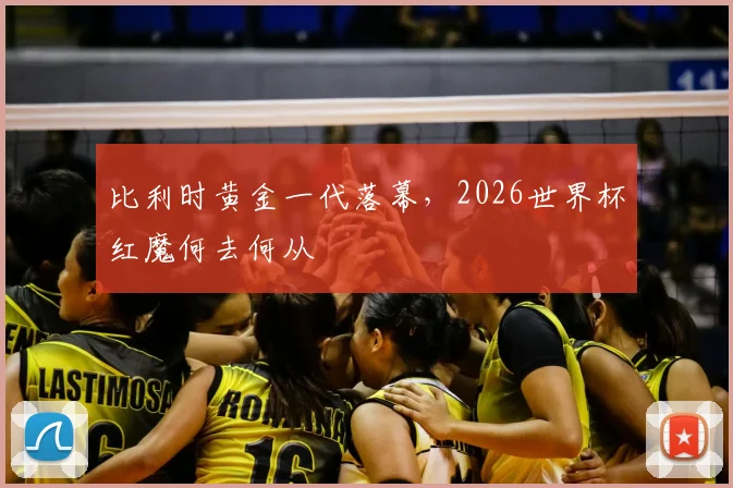 比利时黄金一代落幕,2026世界杯红魔何去何从