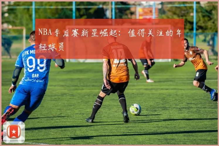 NBA季后赛新星崛起:值得关注的年轻球员