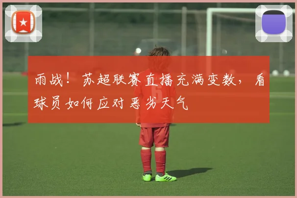 雨战!苏超联赛直播充满变数,看球员如何应对恶劣天气
