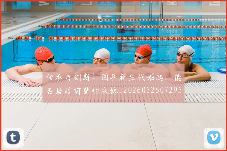 传承与创新!国乒新生代崛起,能否接过前辈的衣钵_20260526072952