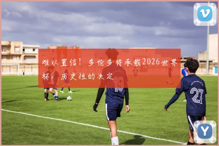 难以置信!多伦多将承载2026世界杯,历史性的决定