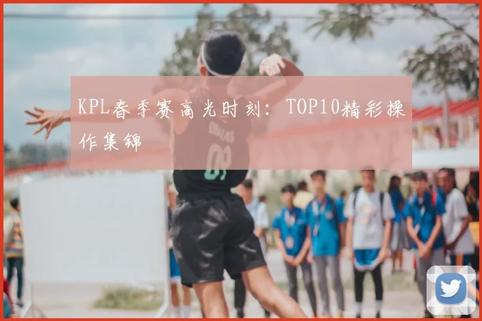 KPL春季赛高光时刻:TOP10精彩操作集锦