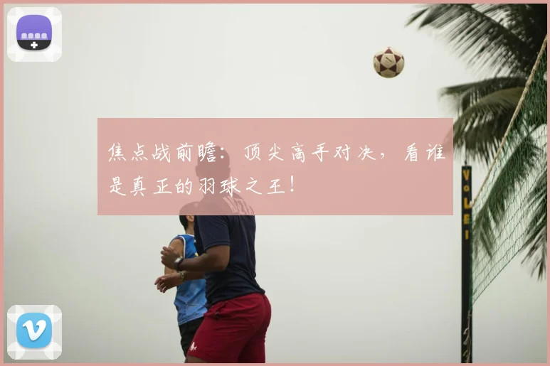 焦点战前瞻:顶尖高手对决,看谁是真正的羽球之王!