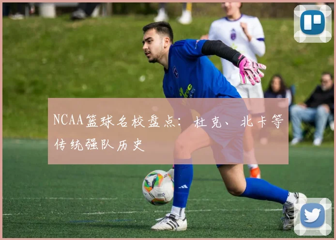 NCAA篮球名校盘点:杜克、北卡等传统强队历史