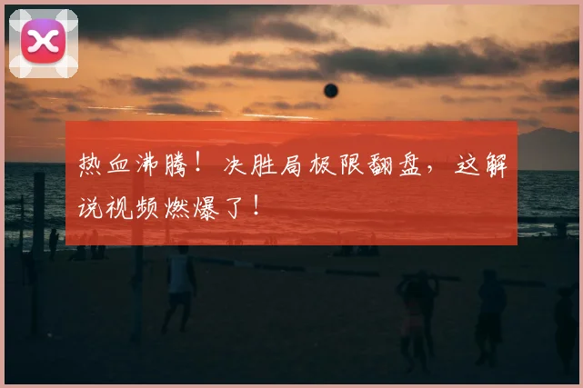 热血沸腾!决胜局极限翻盘,这解说视频燃爆了!