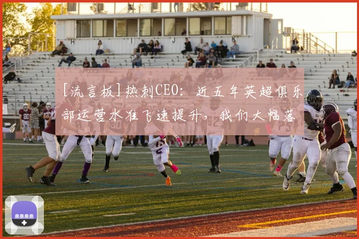 [流言板]热刺CEO：近五年英超俱乐部运营水准飞速提升，我们大幅落后