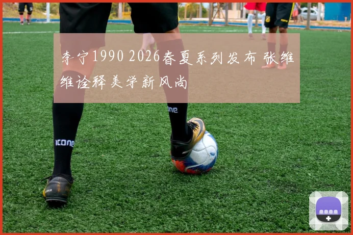 李宁1990 2026春夏系列发布 张维维诠释美学新风尚