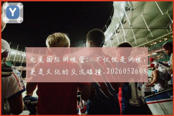 电竞国际训练营:不仅仅是训练,更是文化的交流碰撞_20260526085712