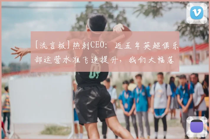 [流言板]热刺CEO：近五年英超俱乐部运营水准飞速提升，我们大幅落后