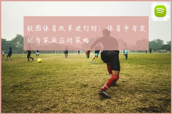 校园体育改革进行时：体育中考变化与家庭应对策略