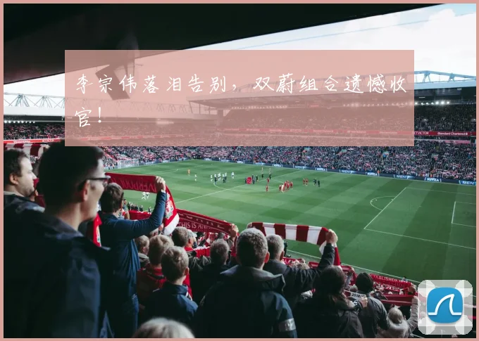 李宗伟落泪告别,双蔚组合遗憾收官!