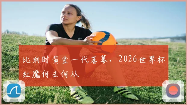 比利时黄金一代落幕,2026世界杯红魔何去何从