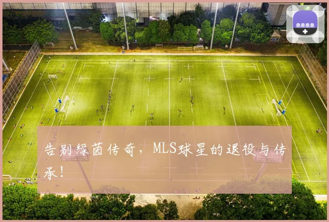 告别绿茵传奇，MLS球星的退役与传承！
