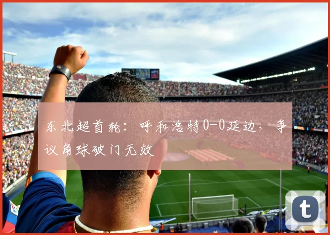 东北超首轮:呼和浩特0-0延边,争议角球破门无效