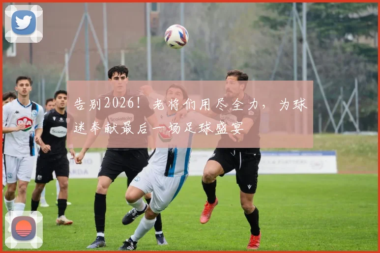 告别2026!老将们用尽全力,为球迷奉献最后一场足球盛宴