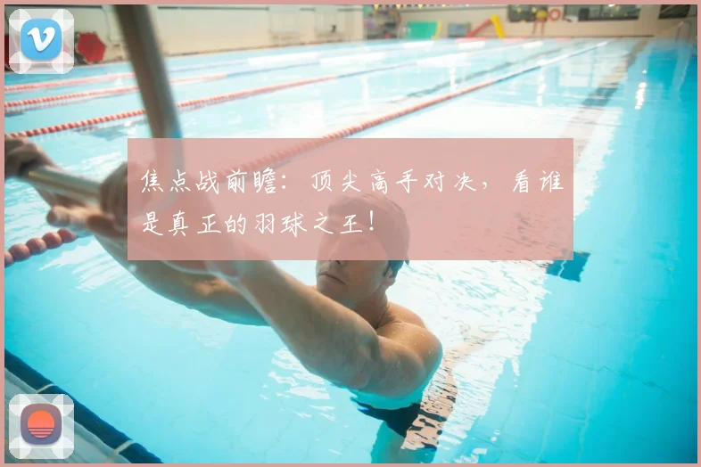 焦点战前瞻：顶尖高手对决，看谁是真正的羽球之王！
