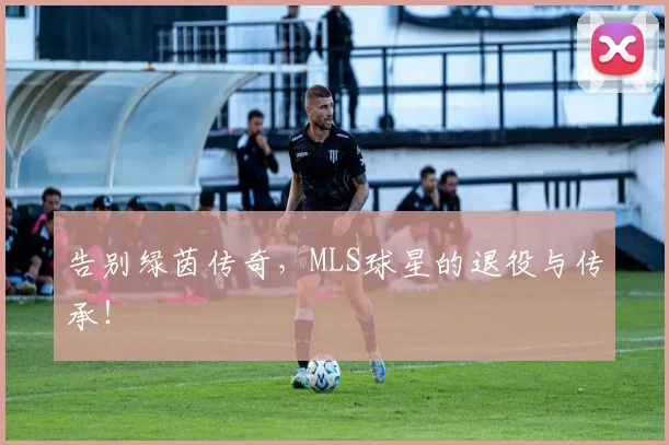 告别绿茵传奇，MLS球星的退役与传承！