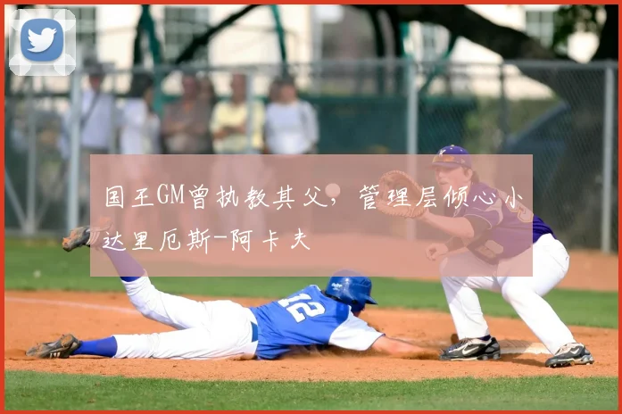 国王GM曾执教其父，管理层倾心小达里厄斯-阿卡夫