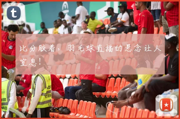 比分胶着,羽毛球直播的悬念让人窒息!